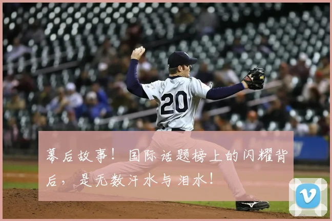 幕后故事!国际话题榜上的闪耀背后,是无数汗水与泪水!