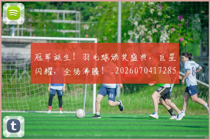 冠军诞生!羽毛球颁奖盛典,巨星闪耀,全场沸腾!_20260704172855