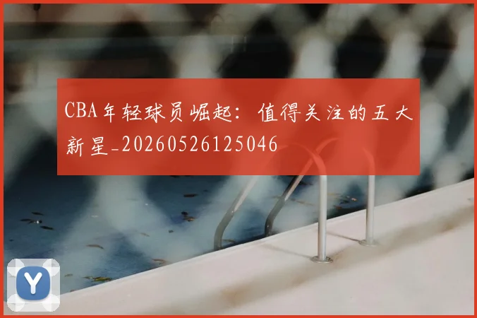 CBA年轻球员崛起:值得关注的五大新星_20260526125046