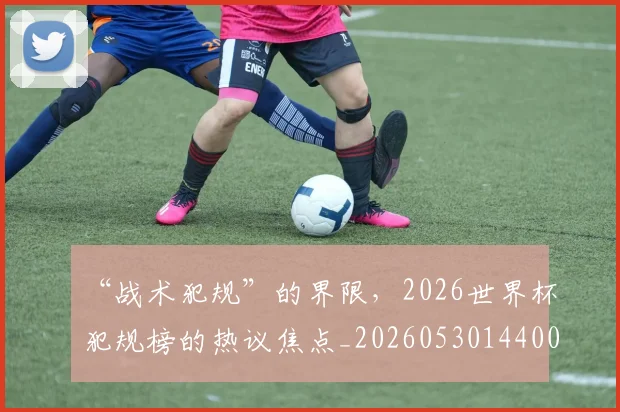 “战术犯规”的界限，2026世界杯犯规榜的热议焦点_20260530144003