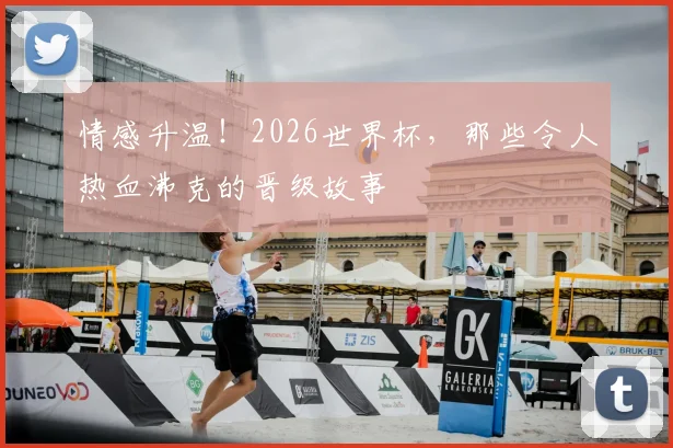 情感升温！2026世界杯，那些令人热血沸克的晋级故事