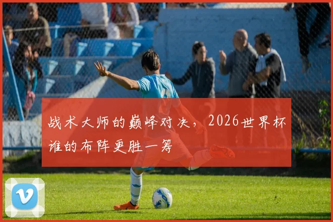 战术大师的巅峰对决,2026世界杯谁的布阵更胜一筹