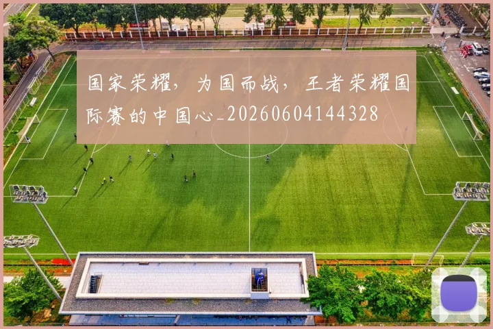 国家荣耀，为国而战，王者荣耀国际赛的中国心_20260604144328