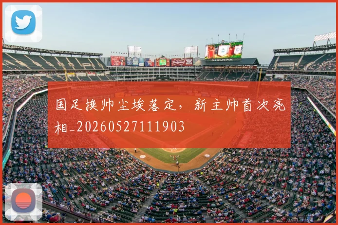 国足换帅尘埃落定，新主帅首次亮相_20260527111903