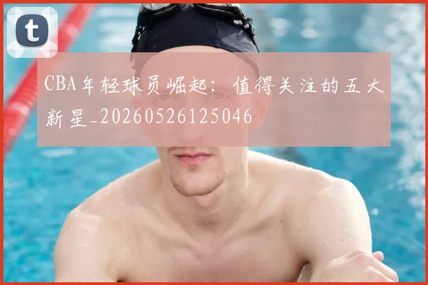 CBA年轻球员崛起：值得关注的五大新星_20260526125046