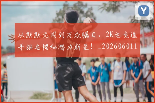从默默无闻到万众瞩目，2K电竞选手排名揭秘潜力新星！_20260601173330