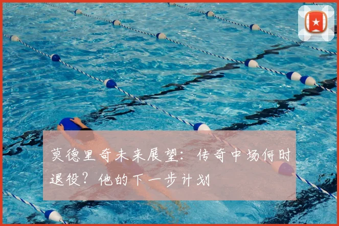 莫德里奇未来展望：传奇中场何时退役？他的下一步计划