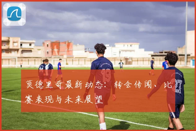 莫德里奇最新动态：转会传闻、比赛表现与未来展望
