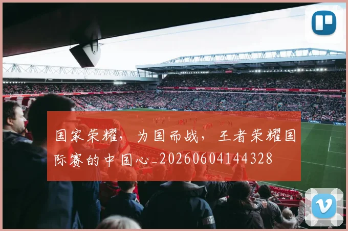 国家荣耀，为国而战，王者荣耀国际赛的中国心_20260604144328