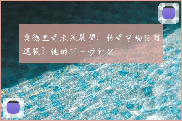 莫德里奇未来展望：传奇中场何时退役？他的下一步计划