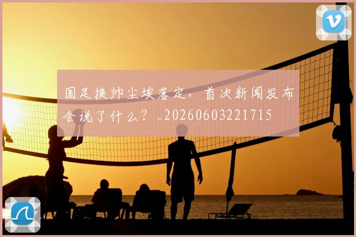国足换帅尘埃落定，首次新闻发布会说了什么？_20260603221715