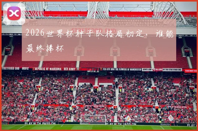 2026世界杯种子队格局初定，谁能最终捧杯
