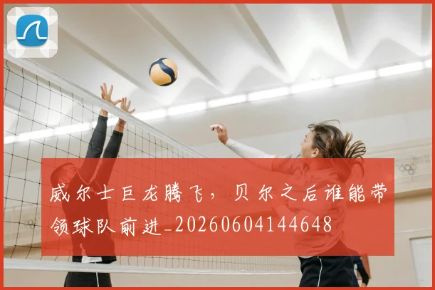威尔士巨龙腾飞，贝尔之后谁能带领球队前进_20260604144648